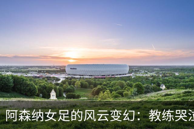 阿森纳女足的风云变幻：教练哭泣、队员团结、未来未定